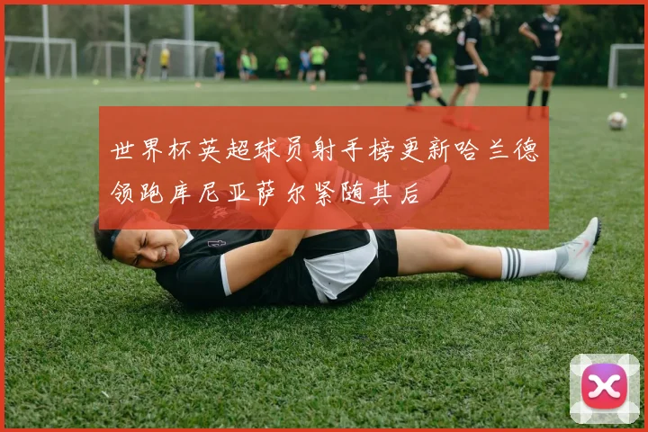 世界杯英超球员射手榜更新哈兰德领跑库尼亚萨尔紧随其后