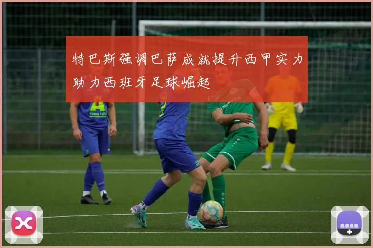 特巴斯强调巴萨成就提升西甲实力助力西班牙足球崛起