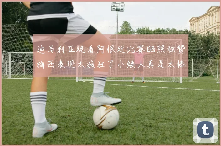 迪马利亚观看阿根廷比赛晒照称赞梅西表现太疯狂了小矮人真是太棒了