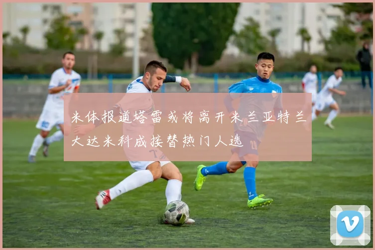 米体报道塔雷或将离开米兰亚特兰大达米科成接替热门人选