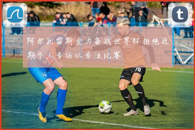 阿尔瓦雷斯全力备战世界杯拒绝近期个人专访以专注比赛