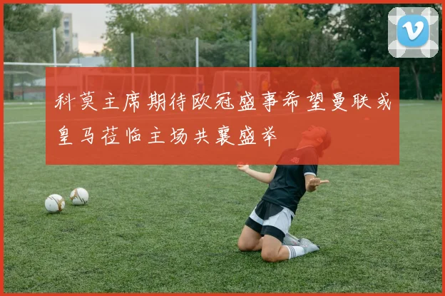 科莫主席期待欧冠盛事希望曼联或皇马莅临主场共襄盛举
