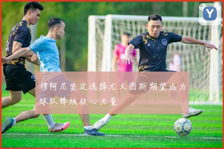 穆阿尼坚定选择尤文图斯期望成为球队锋线核心力量