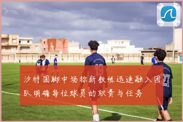 沙特国脚中场称新教练迅速融入团队明确每位球员的职责与任务