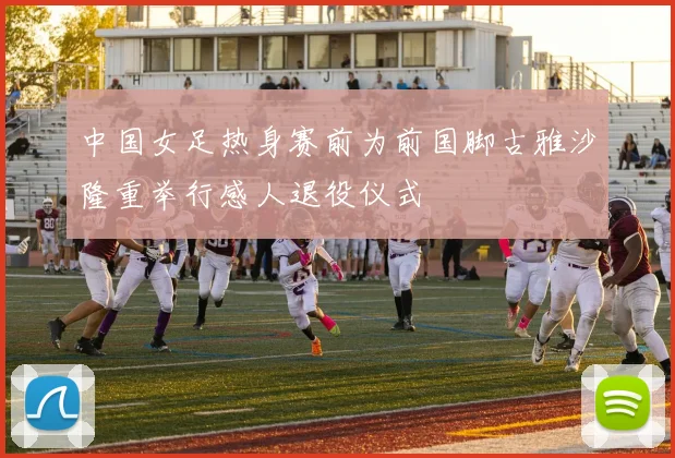 中国女足热身赛前为前国脚古雅沙隆重举行感人退役仪式